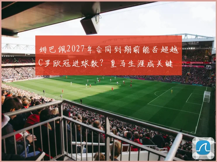 姆巴佩2027年合同到期前能否超越C罗欧冠进球数？皇马生涯成关键