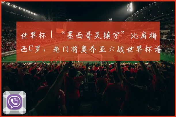 世界杯｜“墨西哥吴镇宇”比肩梅西C罗，老门将奥乔亚六战世界杯谱写传奇