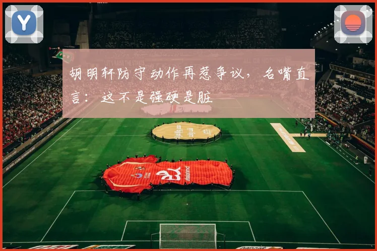 胡明轩防守动作再惹争议，名嘴直言：这不是强硬是脏